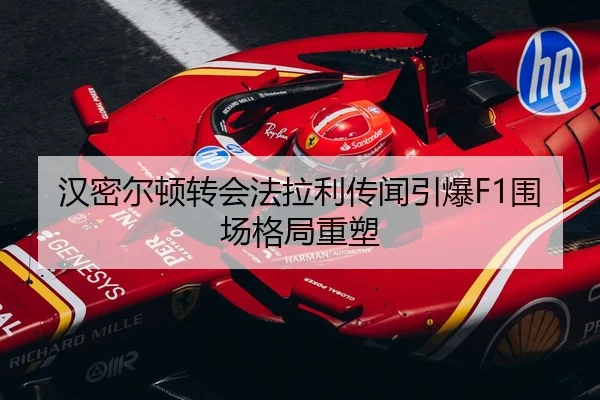 汉密尔顿转会法拉利传闻引爆F1围场格局重塑