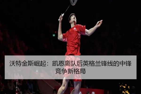 沃特金斯崛起：凯恩离队后英格兰锋线的中锋竞争新格局