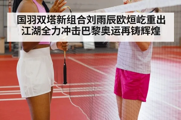 国羽双塔新组合刘雨辰欧烜屹重出江湖全力冲击巴黎奥运再铸辉煌