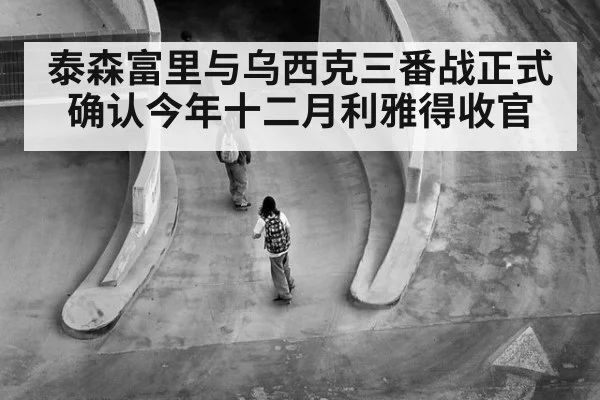 泰森富里与乌西克三番战正式确认今年十二月利雅得收官