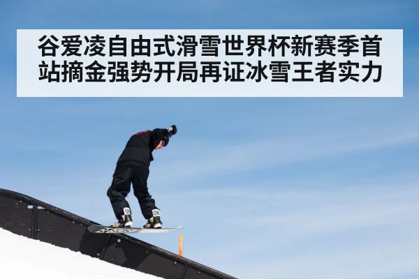 谷爱凌自由式滑雪世界杯新赛季首站摘金强势开局再证冰雪王者实力